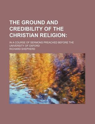 Book cover for The Ground and Credibility of the Christian Religion; In a Course of Sermons Preached Before the University of Oxford