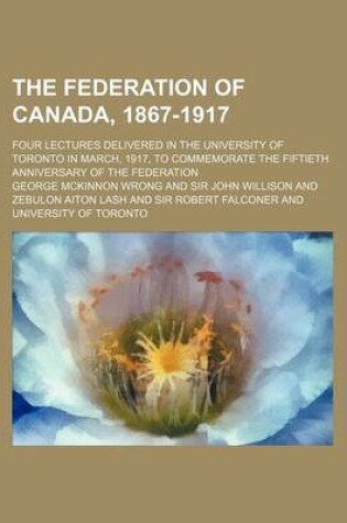 Cover of The Federation of Canada, 1867-1917; Four Lectures Delivered in the University of Toronto in March, 1917, to Commemorate the Fiftieth Anniversary of the Federation