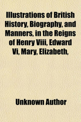 Cover of Illustrations of British History, Biography, and Manners, in the Reigns of Henry VIII, Edward VI, Mary, Elizabeth, & James I (Volume 1); Exhibited in a Series of Original Papers, Selected from the Mss. of the Noble Families of Howard, Talbot, and Cecil Con
