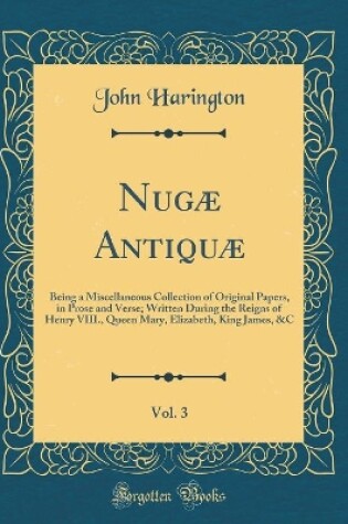 Cover of Nugæ Antiquæ, Vol. 3: Being a Miscellaneous Collection of Original Papers, in Prose and Verse; Written During the Reigns of Henry VIII., Queen Mary, Elizabeth, King James, &C (Classic Reprint)