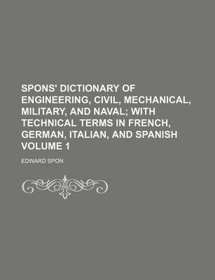 Book cover for Spons' Dictionary of Engineering, Civil, Mechanical, Military, and Naval; With Technical Terms in French, German, Italian, and Spanish Volume 1