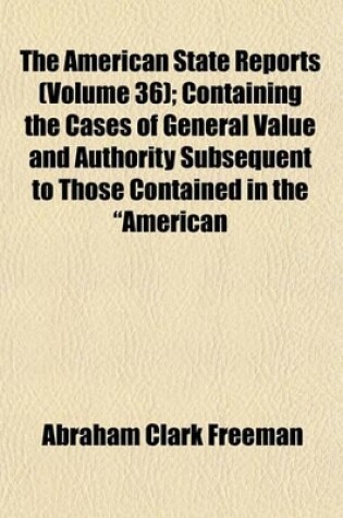 Cover of The American State Reports (Volume 36); Containing the Cases of General Value and Authority Subsequent to Those Contained in the "American Decisions" and the "American Reports" Decided in the Courts of Last Resort of the Several States