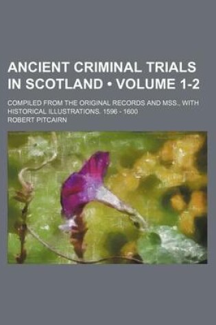 Cover of Ancient Criminal Trials in Scotland (Volume 1-2); Compiled from the Original Records and Mss., with Historical Illustrations. 1596 - 1600