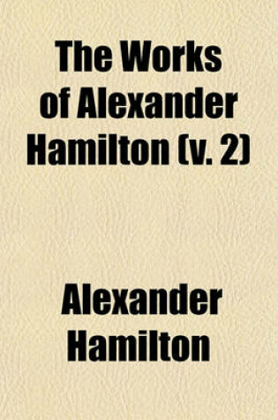 Cover of The Works of Alexander Hamilton (Volume 2); Containing His Correspondence, and His Political and Official Writings, Exclusive of the Federalist, Civil and Military