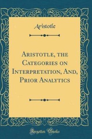 Cover of Aristotle, the Categories on Interpretation, And, Prior Analytics (Classic Reprint)