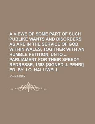 Book cover for A Viewe of Some Part of Such Publike Wants and Disorders as Are in the Service of God, Within Wales, Togither with an Humble Petition, Unto Parliament for Their Speedy Redresse, 1588 [Signed J. Penri] Ed. by J.O. Halliwell