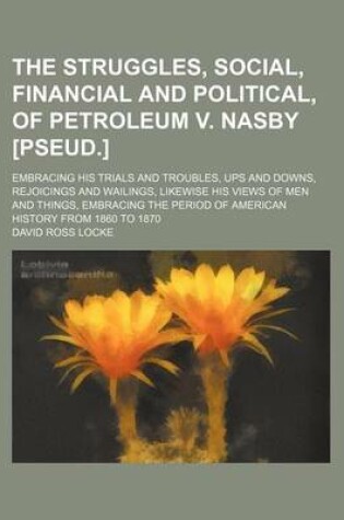 Cover of The Struggles, Social, Financial and Political, of Petroleum V. Nasby [Pseud.]; Embracing His Trials and Troubles, Ups and Downs, Rejoicings and Wailings, Likewise His Views of Men and Things, Embracing the Period of American History from 1860 to 1870