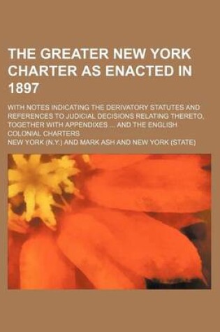 Cover of The Greater New York Charter as Enacted in 1897; With Notes Indicating the Derivatory Statutes and References to Judicial Decisions Relating Thereto,