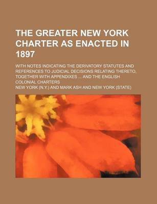 Book cover for The Greater New York Charter as Enacted in 1897; With Notes Indicating the Derivatory Statutes and References to Judicial Decisions Relating Thereto,