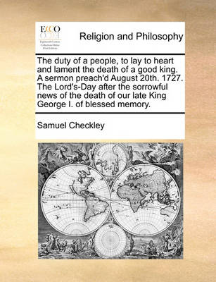 Cover of The duty of a people, to lay to heart and lament the death of a good king. A sermon preach'd August 20th. 1727. The Lord's-Day after the sorrowful news of the death of our late King George I. of blessed memory.