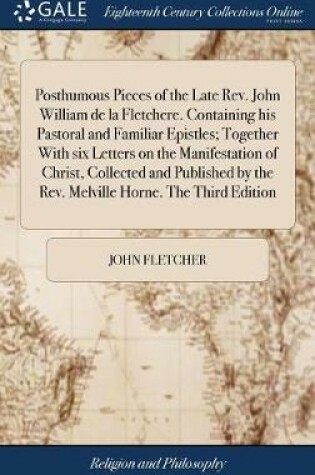 Cover of Posthumous Pieces of the Late Rev. John William de la Fletchere. Containing His Pastoral and Familiar Epistles; Together with Six Letters on the Manifestation of Christ, Collected and Published by the Rev. Melville Horne. the Third Edition