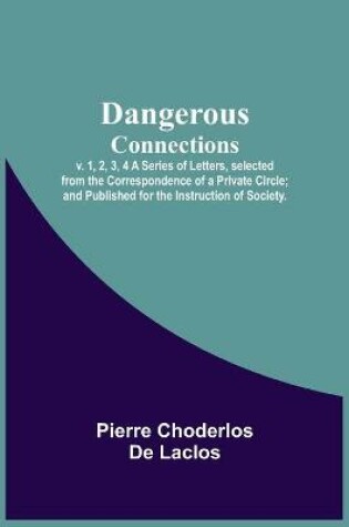 Cover of Dangerous Connections, v. 1, 2, 3, 4 A Series of Letters, selected from the Correspondence of a Private Circle; and Published for the Instruction of Society.