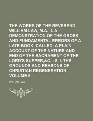 Book cover for The Works of the Reverend William Law, M.A. Volume 5; I. a Demonstration of the Gross and Fundamental Errors of a Late Book, Called, a Plain Account of the Nature and End of the Sacrament of the Lord's Supper,&c. 5, II. the Grounds and Reasons of Christi