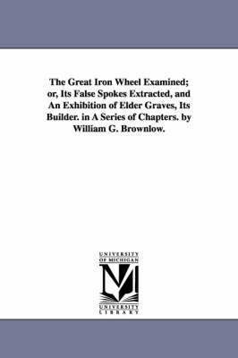 Book cover for The Great Iron Wheel Examined; or, Its False Spokes Extracted, and An Exhibition of Elder Graves, Its Builder. in A Series of Chapters. by William G. Brownlow.