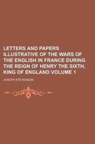 Cover of Letters and Papers Illustrative of the Wars of the English in France During the Reign of Henry the Sixth, King of England Volume 1