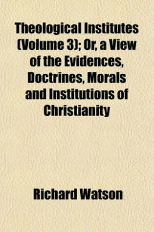 Cover of Theological Institutes (Volume 3); Or, a View of the Evidences, Doctrines, Morals and Institutions of Christianity