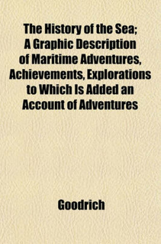 Cover of The History of the Sea; A Graphic Description of Maritime Adventures, Achievements, Explorations to Which Is Added an Account of Adventures