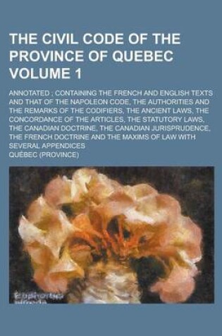 Cover of The Civil Code of the Province of Quebec; Annotated; Containing the French and English Texts and That of the Napoleon Code, the Authorities and the Remarks of the Codifiers, the Ancient Laws, the Concordance of the Articles, the Volume 1