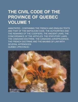 Book cover for The Civil Code of the Province of Quebec; Annotated; Containing the French and English Texts and That of the Napoleon Code, the Authorities and the Remarks of the Codifiers, the Ancient Laws, the Concordance of the Articles, the Volume 1