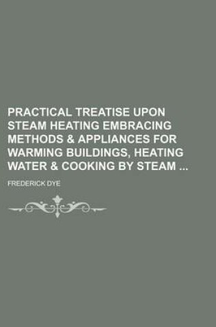 Cover of Practical Treatise Upon Steam Heating Embracing Methods & Appliances for Warming Buildings, Heating Water & Cooking by Steam