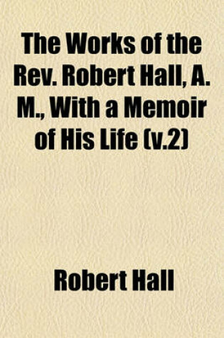 Cover of The Works of the REV. Robert Hall, A. M., with a Memoir of His Life (V.2)