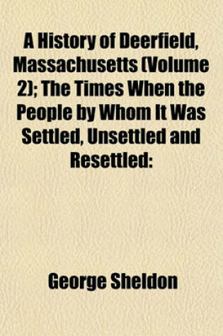 Cover of A History of Deerfield, Massachusetts (Volume 2); The Times When the People by Whom It Was Settled, Unsettled and Resettled