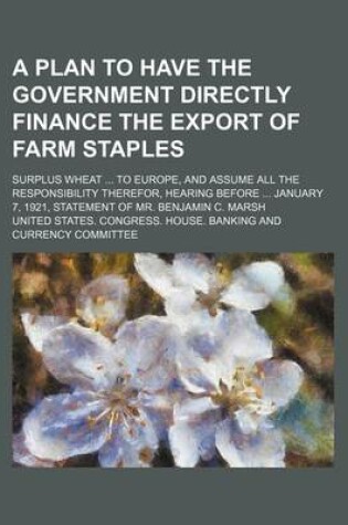 Cover of A Plan to Have the Government Directly Finance the Export of Farm Staples; Surplus Wheat to Europe, and Assume All the Responsibility Therefor, Hearing Before January 7, 1921, Statement of Mr. Benjamin C. Marsh