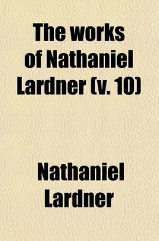 Cover of The Works of Nathaniel Lardner (Volume 10); Containing Credibility of the Gospel History, Jewish and Heathen Testimonies, History of Heretics, and His Sermons and Tracts with General Chronological Tables, and Copious Indexes