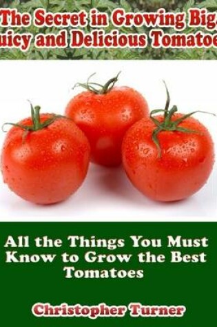 Cover of The Secret In Growing Big, Juicy and Delicious Tomatoes: All the Things You Must Know to Grow the Best Tomatoes