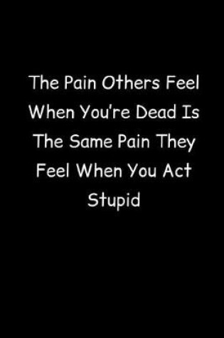 Cover of The Pain Others Feel When You're Dead Is The Same Pain They Feel When You Act Stupid