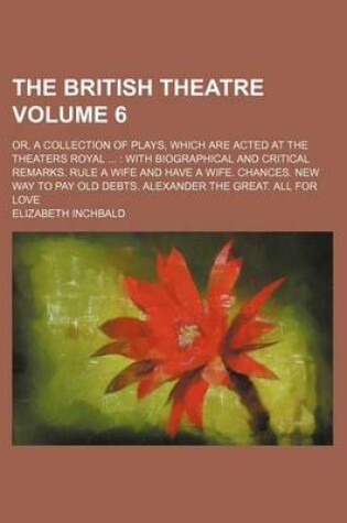 Cover of The British Theatre Volume 6; Or, a Collection of Plays, Which Are Acted at the Theaters Royal with Biographical and Critical Remarks. Rule a Wife and Have a Wife. Chances. New Way to Pay Old Debts. Alexander the Great. All for Love