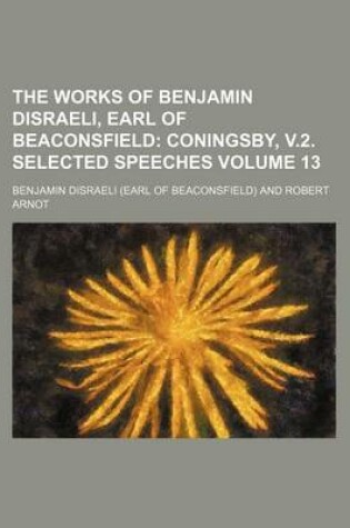 Cover of The Works of Benjamin Disraeli, Earl of Beaconsfield Volume 13; Coningsby, V.2. Selected Speeches