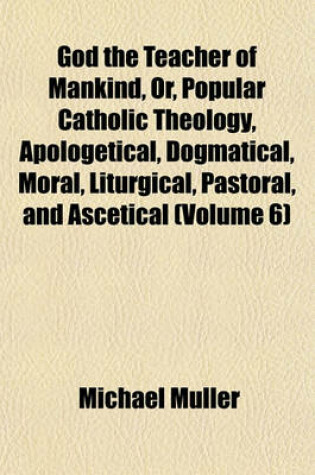 Cover of God the Teacher of Mankind, Or, Popular Catholic Theology, Apologetical, Dogmatical, Moral, Liturgical, Pastoral, and Ascetical (Volume 6)