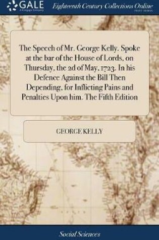 Cover of The Speech of Mr. George Kelly. Spoke at the Bar of the House of Lords, on Thursday, the 2D of May, 1723. in His Defence Against the Bill Then Depending, for Inflicting Pains and Penalties Upon Him. the Fifth Edition