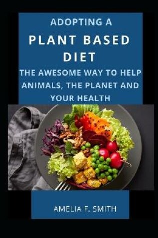 Cover of Adopting A Plant Based Diet; The Awesome Way To Help Animals, The Planet And Your Health