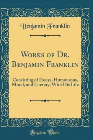 Cover of Works of Dr. Benjamin Franklin: Consisting of Essays, Humourous, Moral, and Literary; With His Life (Classic Reprint)