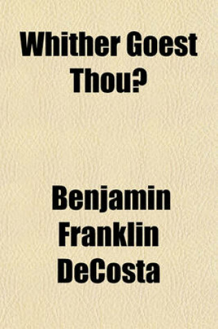 Cover of Whither Goest Thou?; Or, Some Historical Facts Related to Current Events and Present Tendencies, Addressed to Anglicans and Their Anglo-American Co-Religionists, Together with Others Who May Sincerely Wish to Inquire for the Old Paths and Return to Cathol