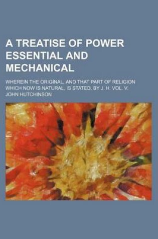 Cover of A Treatise of Power Essential and Mechanical; Wherein the Original, and That Part of Religion Which Now Is Natural, Is Stated. by J. H. Vol. V.