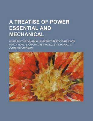 Book cover for A Treatise of Power Essential and Mechanical; Wherein the Original, and That Part of Religion Which Now Is Natural, Is Stated. by J. H. Vol. V.