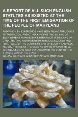 Cover of A Report of All Such English Statutes as Existed at the Time of the First Emigration of the People of Maryland; And Which by Experience Have Been Found Applicable to Their Local and Other Circumstances; And of Such Others as Have Since Been Made in Englan