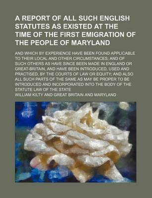 Book cover for A Report of All Such English Statutes as Existed at the Time of the First Emigration of the People of Maryland; And Which by Experience Have Been Found Applicable to Their Local and Other Circumstances; And of Such Others as Have Since Been Made in Englan