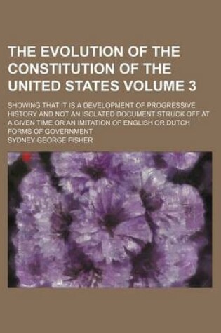 Cover of The Evolution of the Constitution of the United States; Showing That It Is a Development of Progressive History and Not an Isolated Document Struck Off at a Given Time or an Imitation of English or Dutch Forms of Government Volume 3