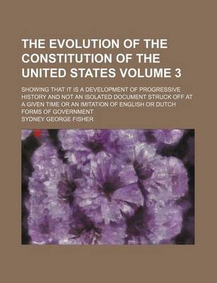 Book cover for The Evolution of the Constitution of the United States; Showing That It Is a Development of Progressive History and Not an Isolated Document Struck Off at a Given Time or an Imitation of English or Dutch Forms of Government Volume 3