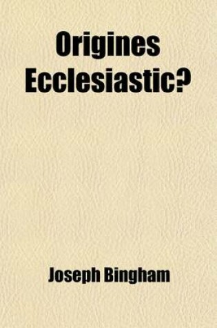 Cover of Origines Ecclesiasticae; Or, the Antiquities of the Christian Church, and Other Works, of the REV. Joseph Bingham with a Set of Maps of Ecclesiastical Geography, to Which Are Now Added, Several Sermons, and Other Matter, Never Volume 8