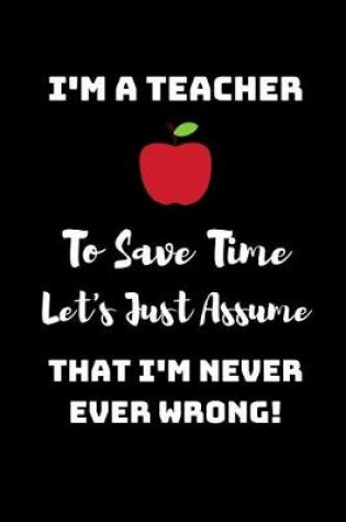 Cover of I'm A Teacher, To Save Time Let's just assume that I'm Never Ever Wrong!