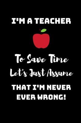 Book cover for I'm A Teacher, To Save Time Let's just assume that I'm Never Ever Wrong!