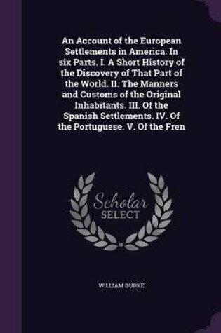 Cover of An Account of the European Settlements in America. in Six Parts. I. a Short History of the Discovery of That Part of the World. II. the Manners and Customs of the Original Inhabitants. III. of the Spanish Settlements. IV. of the Portuguese. V. of the Fren