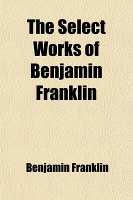 Book cover for The Select Works of Benjamin Franklin; Including His Autobiography, with Notes and a Memoir