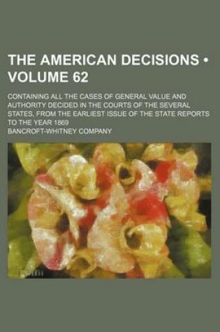 Cover of The American Decisions (Volume 62); Containing All the Cases of General Value and Authority Decided in the Courts of the Several States, from the Earliest Issue of the State Reports to the Year 1869