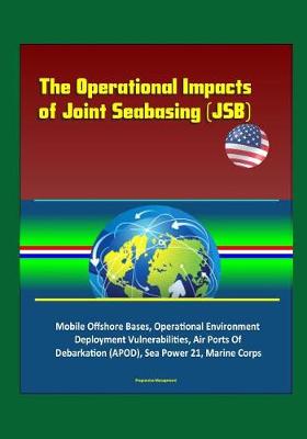 Book cover for The Operational Impacts of Joint Seabasing (JSB) - Mobile Offshore Bases, Operational Environment, Deployment Vulnerabilities, Air Ports Of Debarkation (APOD), Sea Power 21, Marine Corps